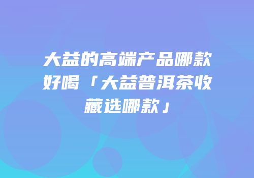 大益的高端产品哪款好喝「大益普洱茶收藏选哪款」