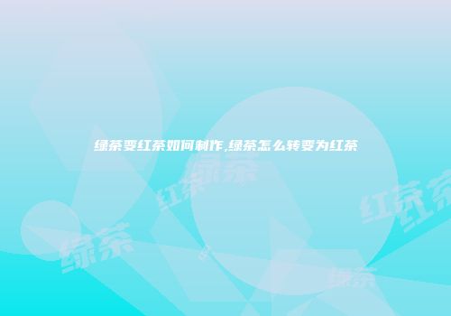 绿茶变红茶如何制作,绿茶怎么转变为红茶