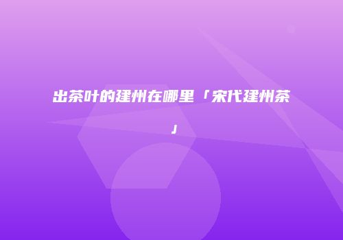 出茶叶的建州在哪里「宋代建州茶」
