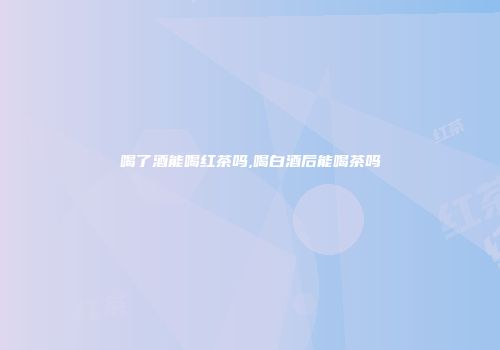 喝了酒能喝红茶吗,喝白酒后能喝茶吗