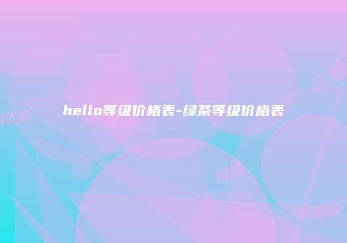 hello等级价格表-绿茶等级价格表