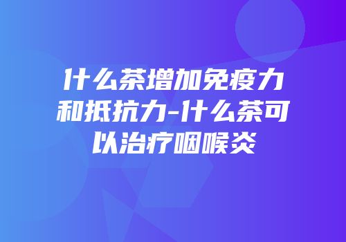 什么茶增加免疫力和抵抗力-什么茶可以治疗咽喉炎