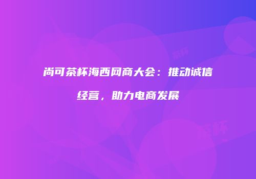 尚可茶杯海西网商大会：推动诚信经营，助力电商发展