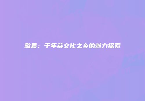 歙县：千年茶文化之乡的魅力探索