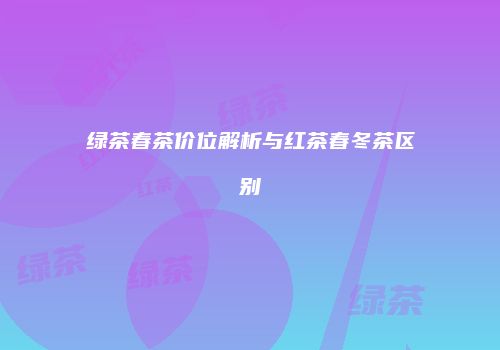 绿茶春茶价位解析与红茶春冬茶区别