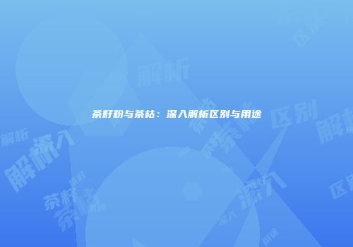 茶籽粉与茶枯：深入解析区别与用途