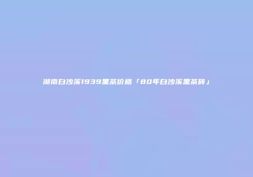 湖南白沙溪1939黑茶价格「80年白沙溪黑茶砖」