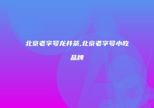 北京老字号龙井茶,北京老字号小吃品牌
