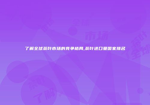 了解全球茶叶市场的竞争格局,茶叶进口量国家排名