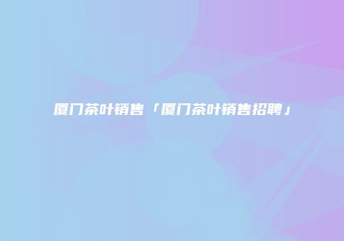 厦门茶叶销售「厦门茶叶销售招聘」