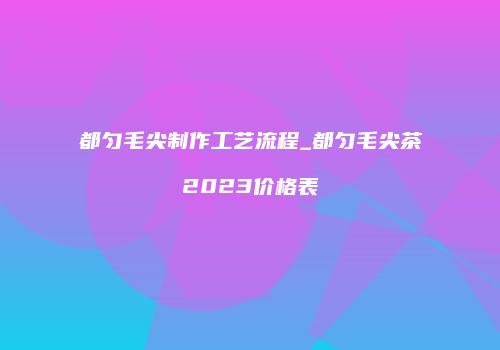 都匀毛尖制作工艺流程_都匀毛尖茶2023价格表