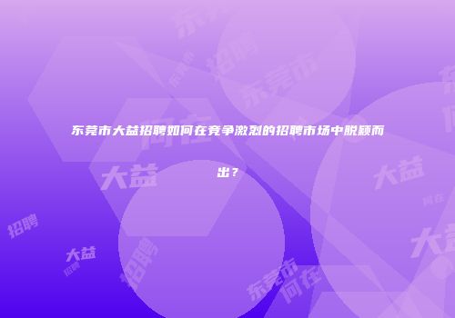 东莞市大益招聘如何在竞争激烈的招聘市场中脱颖而出？