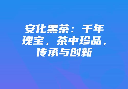 安化黑茶：千年瑰宝，茶中珍品，传承与创新