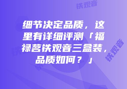 细节决定品质，这里有详细评测「福禄茗铁观音三盒装，品质如何？」