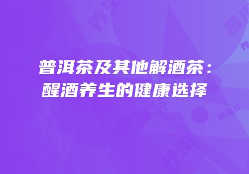普洱茶及其他解酒茶：醒酒养生的健康选择