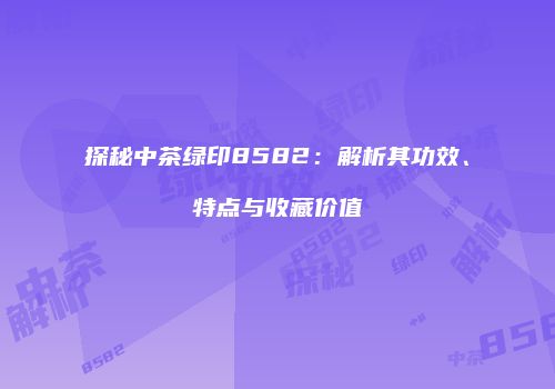 探秘中茶绿印8582：解析其功效、特点与收藏价值
