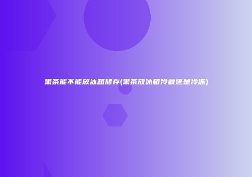 黑茶能不能放冰箱储存(黑茶放冰箱冷藏还是冷冻)