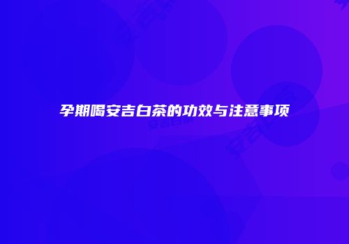 孕期喝安吉白茶的功效与注意事项