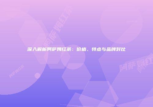 深入解析阿萨姆红茶：价格、特点与品牌对比