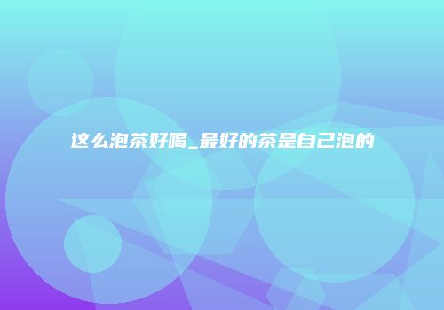 这么泡茶好喝_最好的茶是自己泡的
