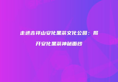 走进吉祥山安化黑茶文化公园：揭开安化黑茶神秘面纱