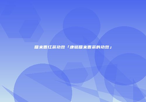 糯米香红茶功效「康铭糯米香茶的功效」