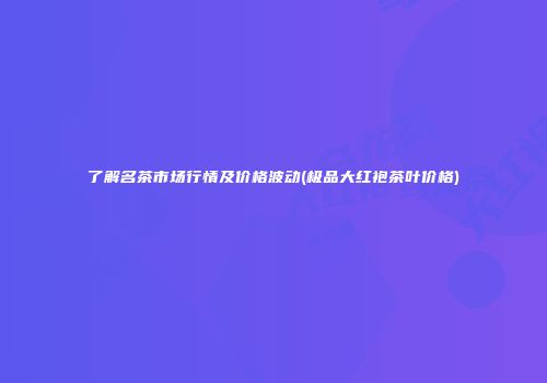 了解名茶市场行情及价格波动(极品大红袍茶叶价格)