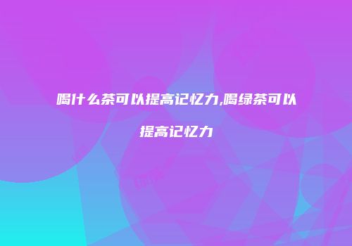 喝什么茶可以提高记忆力,喝绿茶可以提高记忆力