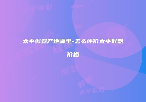 太平猴魁产地哪里-怎么评价太平猴魁价格