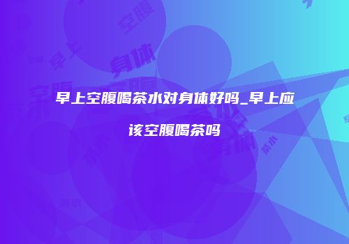 早上空腹喝茶水对身体好吗_早上应该空腹喝茶吗