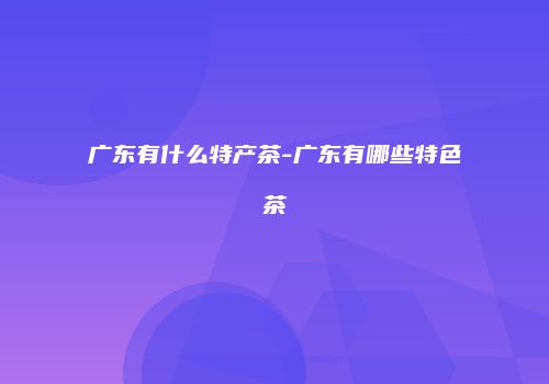 广东有什么特产茶-广东有哪些特色茶