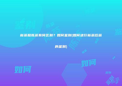 新茶和陈茶有何区别？如何鉴别(如何进行新茶旧茶的鉴别)