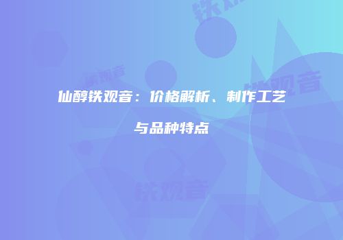 仙醇铁观音：价格解析、制作工艺与品种特点