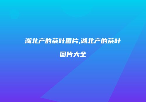 湖北产的茶叶图片,湖北产的茶叶图片大全