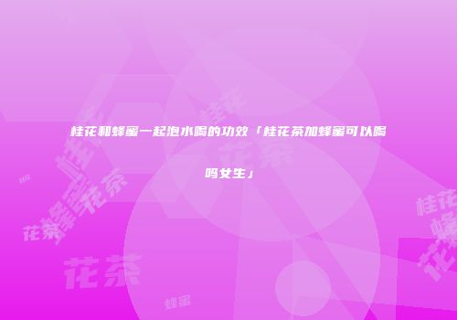 桂花和蜂蜜一起泡水喝的功效「桂花茶加蜂蜜可以喝吗女生」