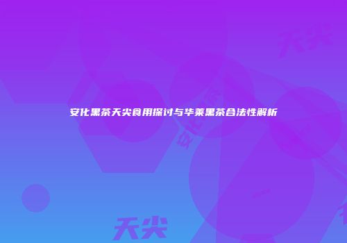安化黑茶天尖食用探讨与华莱黑茶合法性解析