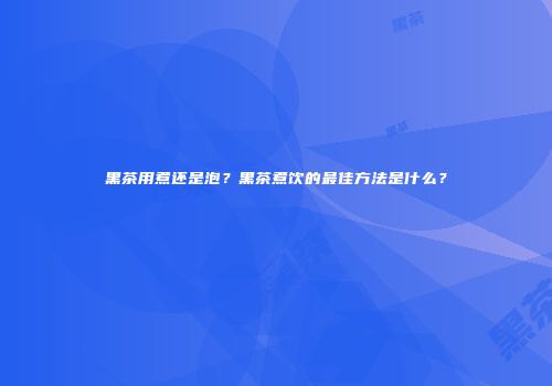 黑茶用煮还是泡？黑茶煮饮的最佳方法是什么？