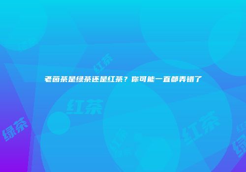 老茵茶是绿茶还是红茶？你可能一直都弄错了