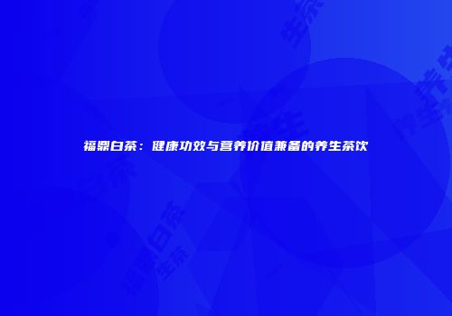 福鼎白茶：健康功效与营养价值兼备的养生茶饮