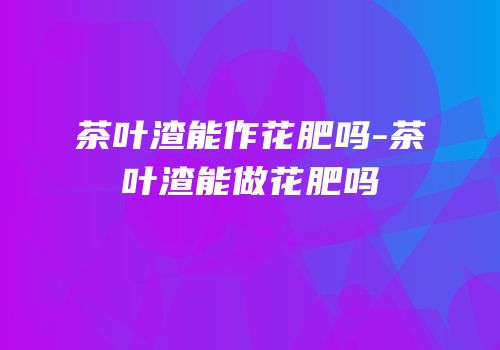 茶叶渣能作花肥吗-茶叶渣能做花肥吗
