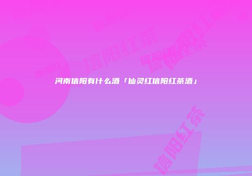 河南信阳有什么酒「仙灵红信阳红茶酒」