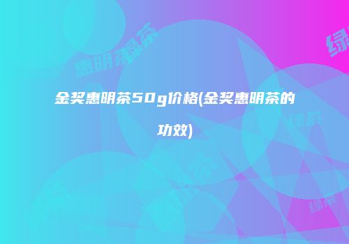 金奖惠明茶50g价格(金奖惠明茶的功效)