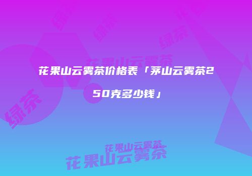花果山云雾茶价格表「茅山云雾茶250克多少钱」