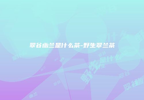 翠谷幽兰是什么茶-野生翠兰茶