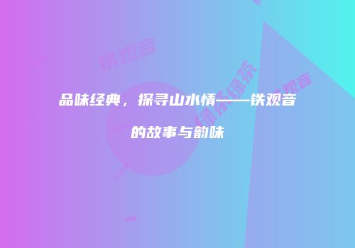 品味经典，探寻山水情——铁观音的故事与韵味