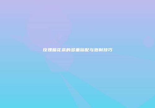 玫瑰茄花茶的多重搭配与泡制技巧