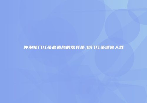 冲泡祁门红茶最适合的器具是,祁门红茶适宜人群