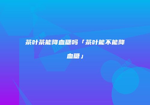 茶叶茶能降血糖吗「茶叶能不能降血糖」