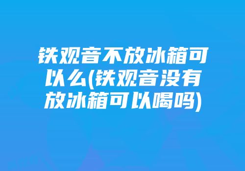 铁观音不放冰箱可以么(铁观音没有放冰箱可以喝吗)