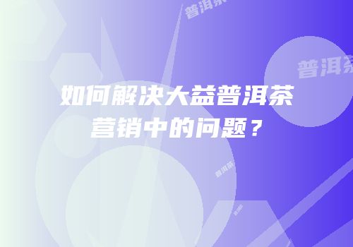 如何解决大益普洱茶营销中的问题？